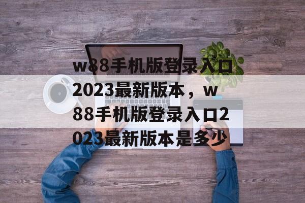 w88手机版登录入口2023最新版本，w88手机版登录入口2023最新版本是多少