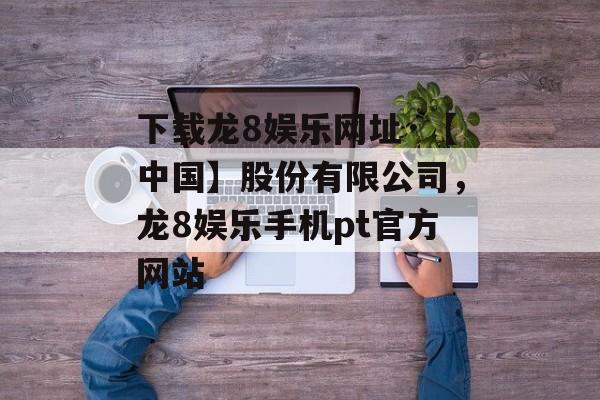 下载龙8娱乐网址·【中国】股份有限公司，龙8娱乐手机pt官方网站