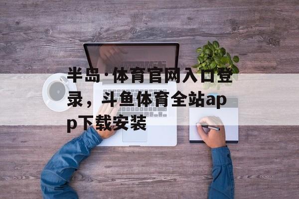 半岛·体育官网入口登录，斗鱼体育全站app下载安装